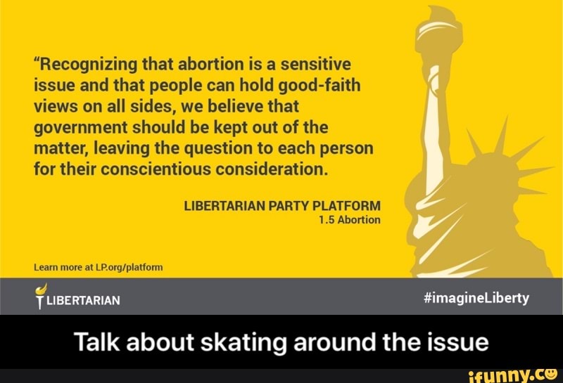 "Recognizing that abortion is a sensitive
issue and that people can hold good-faith
views on all sides, we believe that
government should be kept out of the
matter, leaving the question to each person
for their conscientious consideration.
1.5 Abortion
LP.org/platform
AN
Talk about skating around the issue - Talk about skating around the issue