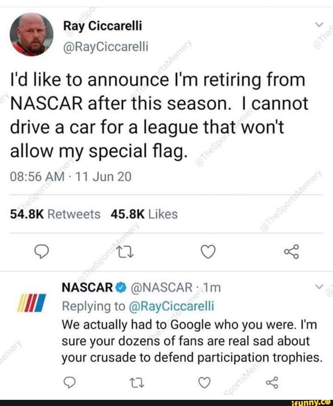 I'd like to announce I'm retiring from
NASCAR after this season. I cannot
drive a car for a league that won't
allow my special flag.
08:56 AM 11 Jun 20
54.8K Retweets 45.8K Likes
A Replying to @RayCiccarelli
We actually had to Google who you were. I'm
sure your dozens of fans are real sad about
your crusade to defend participation trophies.