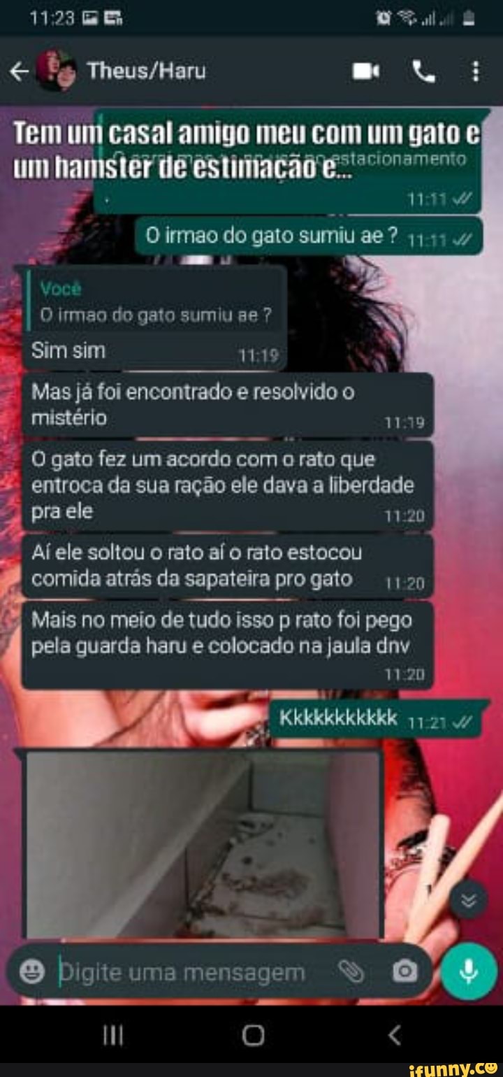 11773 ER
mo:
Tem um casal amigo meu com um gato um hamster de ES
1111
O irmao do gato sumiu ae a DL
Você
=*I O irmao do gato sumiu ge ?
Sim sim
Mas já foi encontrado e resolvido o mistério
O gato fez um acordo com rato que
. entroca da sua ração ele dava a liberdade pra ele
ele soltou o rato aí o rato estocou comida atrás da sapateira progato
Mais no meio de tudo isso p rato foi pego pela guarda haru e colocado na jaula dnv
Kkkkkkkkkkk
- E
Digite uma mensagem
HH O