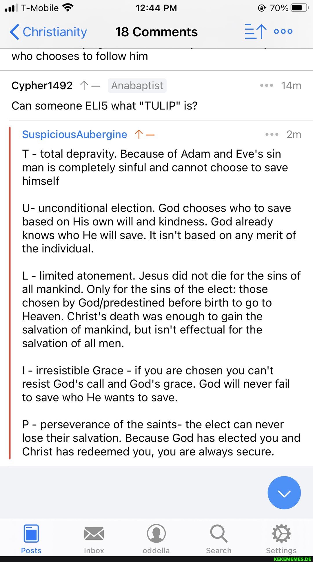 T-Mobile PM 70%
Christianity 18 Comments
who chooses to follow him
Cypher1492 Anabaptist coo
Can someone ELI5 what "TULIP" is?
SuspiciousAubergine -
T - total depravity. Because of Adam and Eve's sin man is completely sinful and cannot choose to save himself
U- unconditional election. God chooses who to save based on His own will and kindness. God already knows who He will save. It isn't based on any merit of the individual.
L - limited atonement. Jesus did not die for the sins of all mankind. Only for the sins of the elect: those chosen by Godforedestined before birth to go to
Heaven. Christ's death was enough to gain the salvation of mankind, but isn't effectual for the salvation of all men.
I - irresistible Grace - if you are chosen you can't resist God's call and God's grace. God will never fail to save who He wants to save.
P - perseverance of the saints- the elect can never
lose their salvation. Because God has elected you and
Christ has redeemed you, you are always secure.