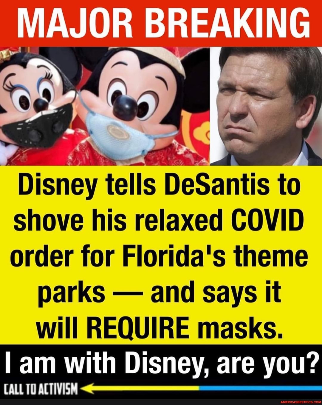 MAJOR
MAJOR BREAKING
Disney tells DeSantis to
shove his relaxed COVID
order for Florida's theme parks - and says it
will REQUIRE masks.
I am with Disney, are you?
CALL TO ACTIVISM
