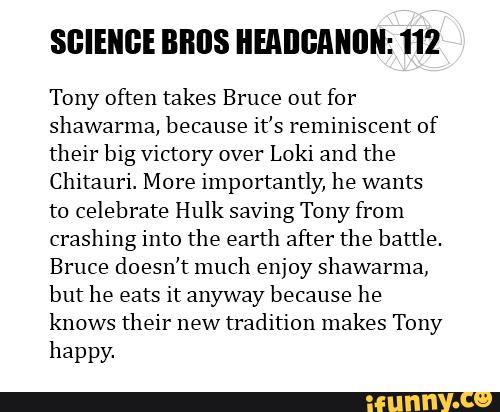SGIEIIGE BBIJS HEADGANIIN: 112
Tony often takes Bruce out for
shawarma. because it's reminiscent of
their blg Victory over
Loki and the
Chitauri. More lmportantly, he wants
to celebrate Hulk saving Tony from
crashing into the earth after the battle.
Bruce doesn't much enjoy shawarma,
but he eats it anyway because he
knows their new
tradltion makes Tony
hªppy