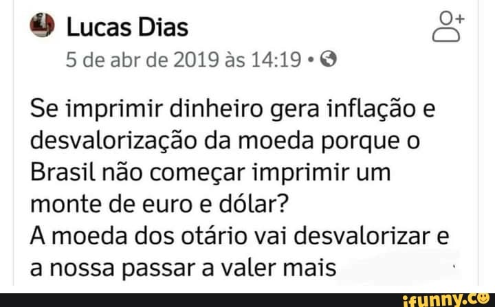 O Lucas Dias
5 de abr de 2019 as -
Se imprimir dinheiro gera inflação e desvalorização da moeda porque o
Brasil não começar imprimir um monte de euro e dólar?
moeda dos otário vai desvalorizar e a nossa passar a valer mais