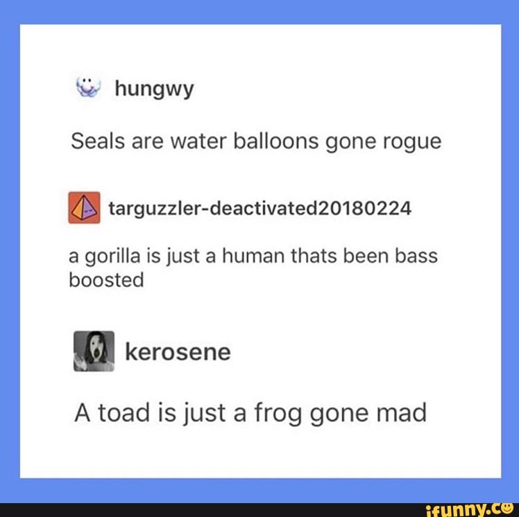 Seals are water balloons gone rogue
a gorilla is just a human thats been bass
boosted
A toad is just a frog gone mad