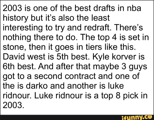 2003 is one of the best drafts in nba
history but it's also the least
interesting to try and redraft. There's
nothing there to do. The top
4 is set in
stone, then it goes in tiers like this.
David west is 5th best. Kyle korver is
6th best. And after that maybe 3 guys
got to a second contract and one of
the is darko and another is luke
ridnour. Luke ridnour is a top 8 pick in
2003.