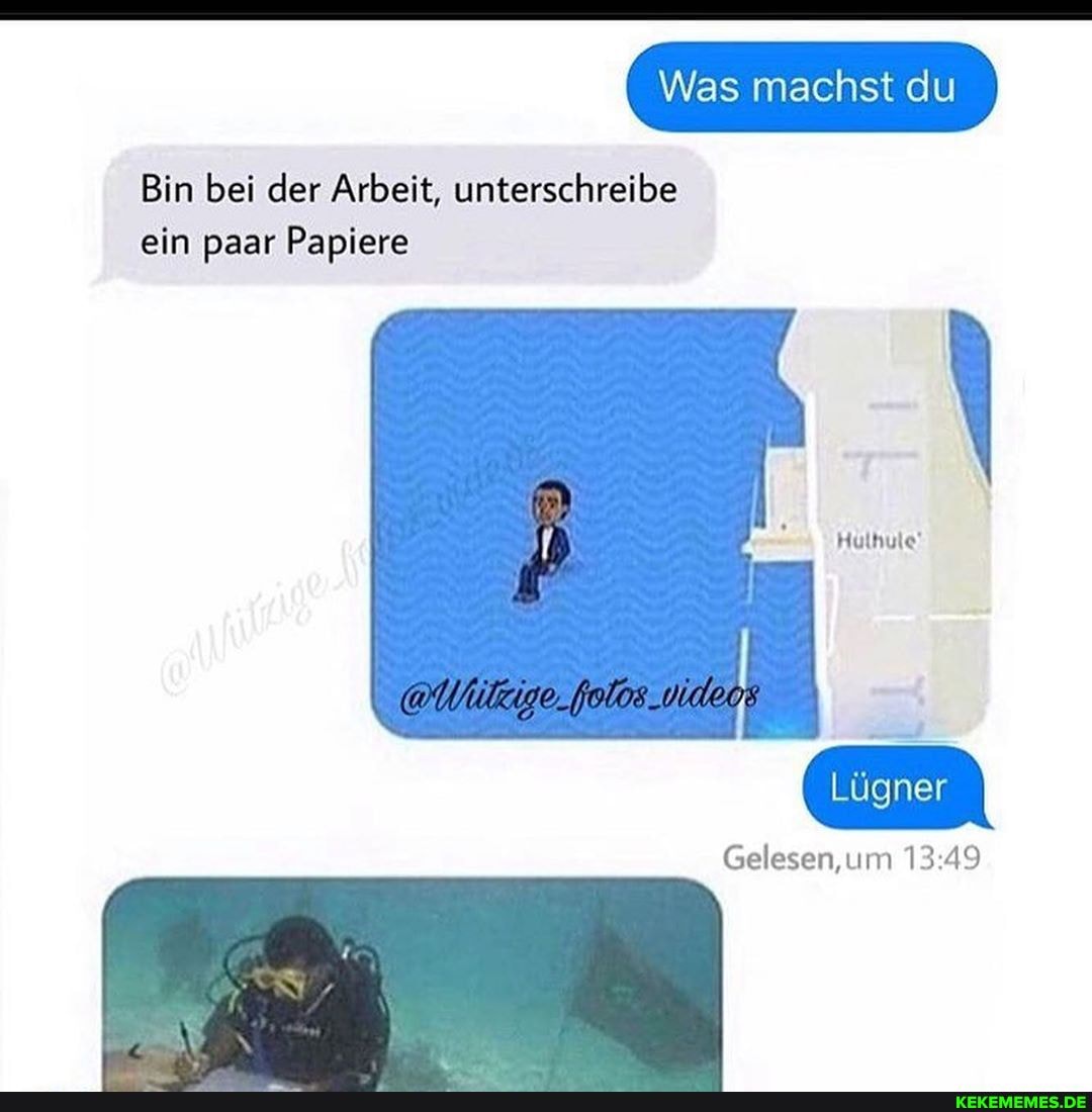 Was machst du
Bin bei der Arbeit, unterschreibe ein paar Papiere
Hulhule!
Lügner
Gelesen, um
