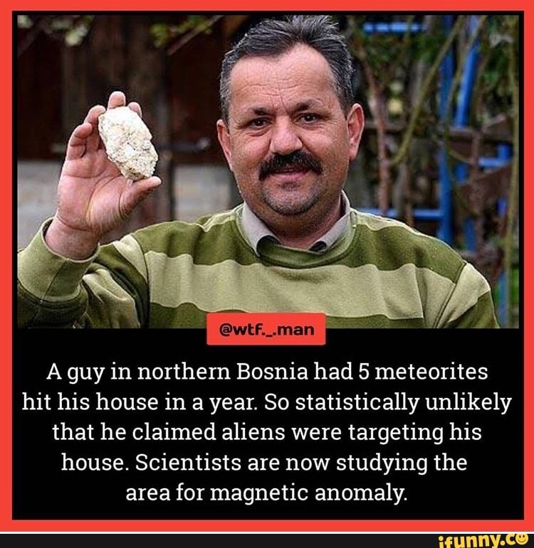 A guy in northern Bosnia had 5 meteorites
hit his house in a year. So statistically unlikely
that he claimed aliens were targeting his
house. Scientists are now studying the
area for magnetic anomaly.