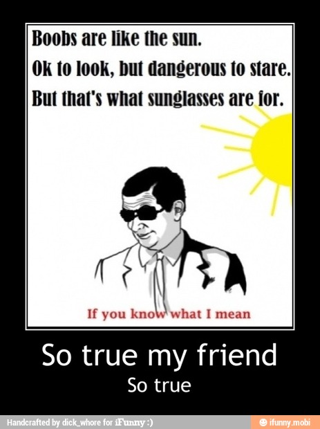 Boobs are like the sun.
OK to look, but dangerous to stare.
But that's what sunglasses are for.
So true my friend
So true - So true my friend
So true