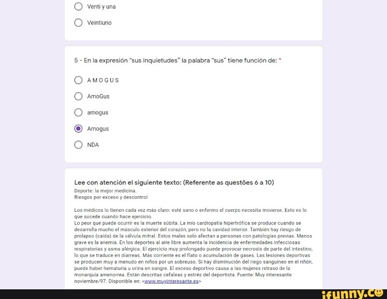 O Ventiyuna
O Veintuno
5 - En la expresión "sus inquietudes" la palabra "sus" tiene función de:
O amosus
O Amosus
O amogus
NDA.
Lee con atención el siguiente texto: (Referente as questões 6 a 10)
Deporte: la mejor medicina
Riesgos por exceso y descontrol
Los médicos lo lienen cada vez más elaro: esté sano o enfermo el cuerpo necesita moverse, Esto es lo que sucede cuando hace ejeríio
Lo peor que puede ocurl &s Ia muerte súbita La mío cardlopati hipertrófica se produce cuando se desarrlla mucho el de músculo válvula exterior mitral. del corazón, Estos males pero solo no la cavidad afectan interior personas También con hay patologias riesgo de Menos prolanso (caida) de a válvula mitral. Estos males solo afectan a personas con patologias previas. Menos grave es la anemia. En los deportes al ate bre aumenta a incidencia de enfermedades Infecciosas fespiratorias lo que se y asma en alérgica. El ejecício Más muy corriente es lato puede provocar de necrosis gases, de Las parte del lesiones intestino, deportivas.
lo se que se traduce producen en muy diarreas. Más corriente por un es l lato o acumulaciên hay de gases. del Las riego lesiones sanguineo deportivas. en el se producen puede haber muy menudo en niãos en por sangre. un El sobreuso. exceso hay disminuelón deportivo las del riego mujeres sanguineo retraso de en la el lón, puede haber hematuria orina en sangre. El exceso deportivo causa a las mujeres retraso de la monarquia amencrrea. Estên desoritas cefaleas y estrés del deportista Fuente: Muy interesante
Disponible en: muyinteresante es>