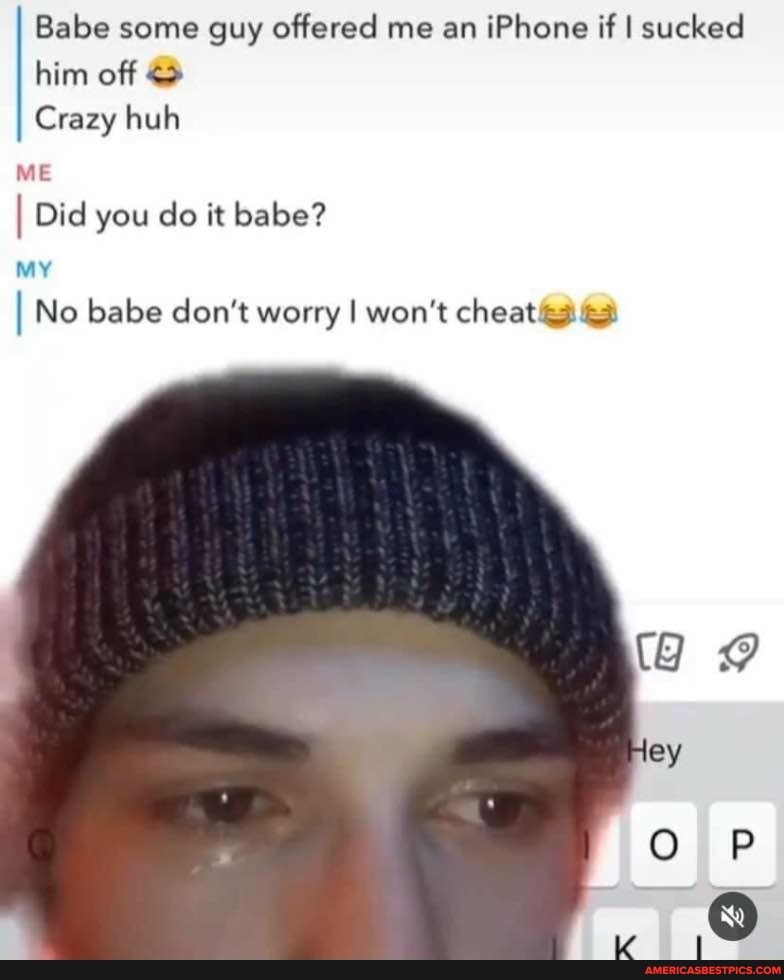 Babe Some Guy Offered Me An Iphone If I Sucked Him Off Crazy Huh Me I Did You Do It Babe My I No Babe Don T Worry I Won T Cheat