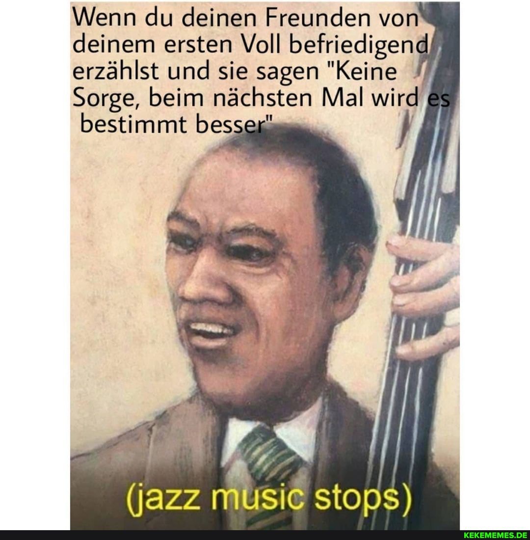 Wenn du deinen Freunden von deinem ersten Voll befriedigen erzählst und sie sagen "Keine
Sorge, beim nächsten Mal wird es bestimmt besser"
(jazz music stops)