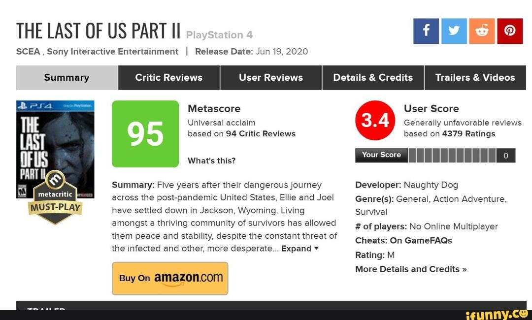 THE LAST OF US PART
SCEA , Sony Interactive Entertainment Release Date: Jun 19, 2020
Summary Details & Credits Trailers & Videos
Metascore User Score
Universal acclaim Generally unfavorable reviews
based on 94 Critic Reviews based on 4379 Ratings
Si
What's this?
Summary: Five years after their dangerous journey Developer: Naughty Dog across the post-pandemic United States, Ellie and Joel General, Action Adventure, have settled down in Jackson, Wyoming. Living Survival
amongst a thriving community of survivors has allowed them peace and stability, despite the constant threat of the infected and other, more desperate... Expand
# of players: No Online Multiplayer
Cheats: On GameFAQs
Rating: M
More Details and Credits "
Buy On