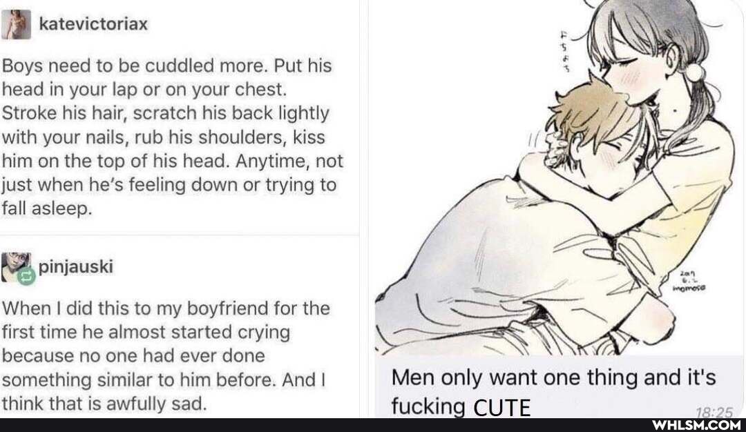 A katevictoriax
Boys need to be cuddled more. Put his head in your lap or on your chest.
Stroke his hair, scratch his back lightly with your nails, rub his shoulders, kiss him on the top of his head. Anytime, not just when he's feeling down or trying to fall asleep.
pinjauski
When I did this to my boyfriend for the first time he almost started crying because no one had ever done
something similar to him before. And I think te enaddiilhs: cad
Men only want one thing and it's