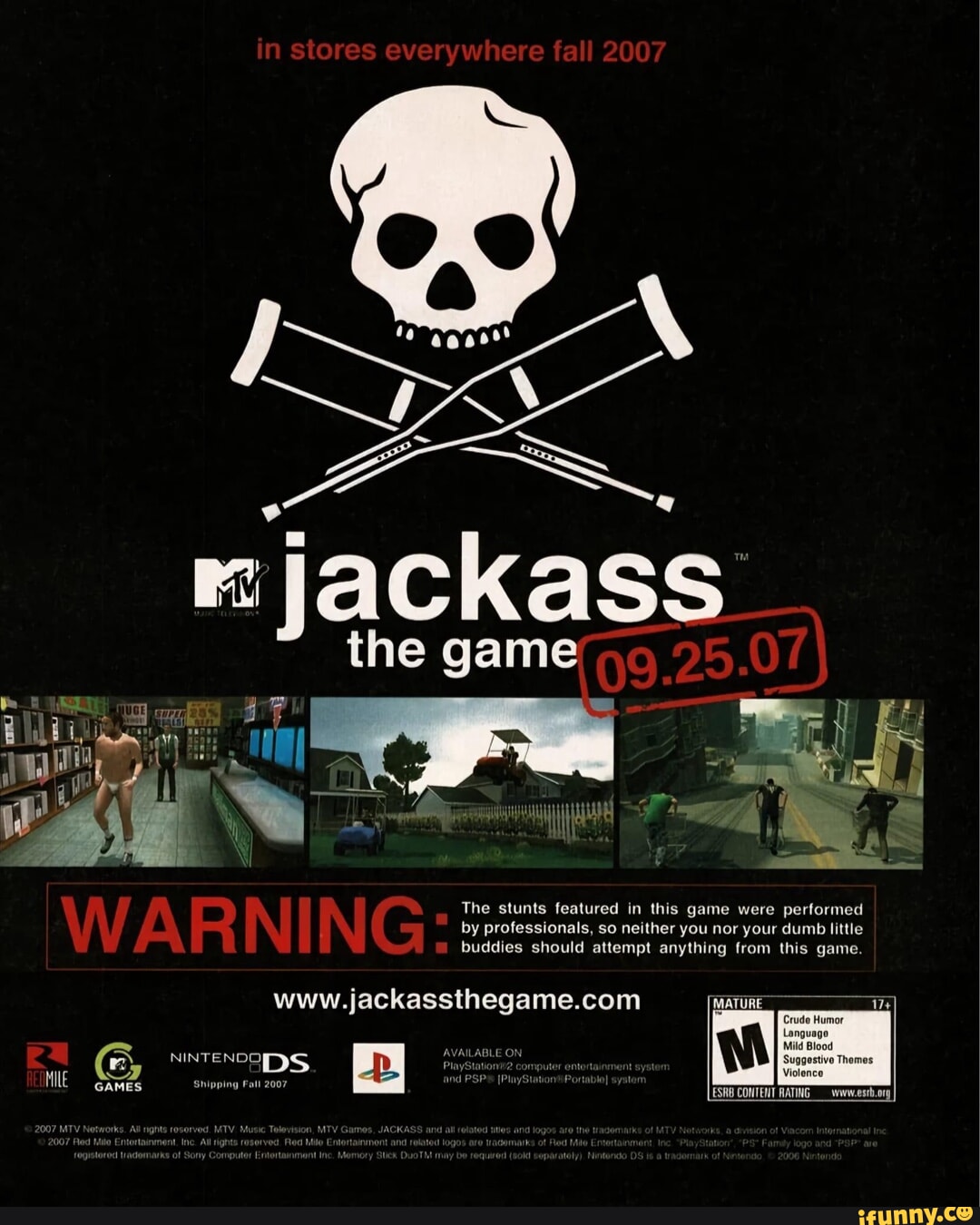 Jackass the Game (PS2,DS,PSP) - in stores everywhere fall 2007 The stunts  featured in this game were performed by professionals, so neither you nor  your dumb little buddies should attempt anything from