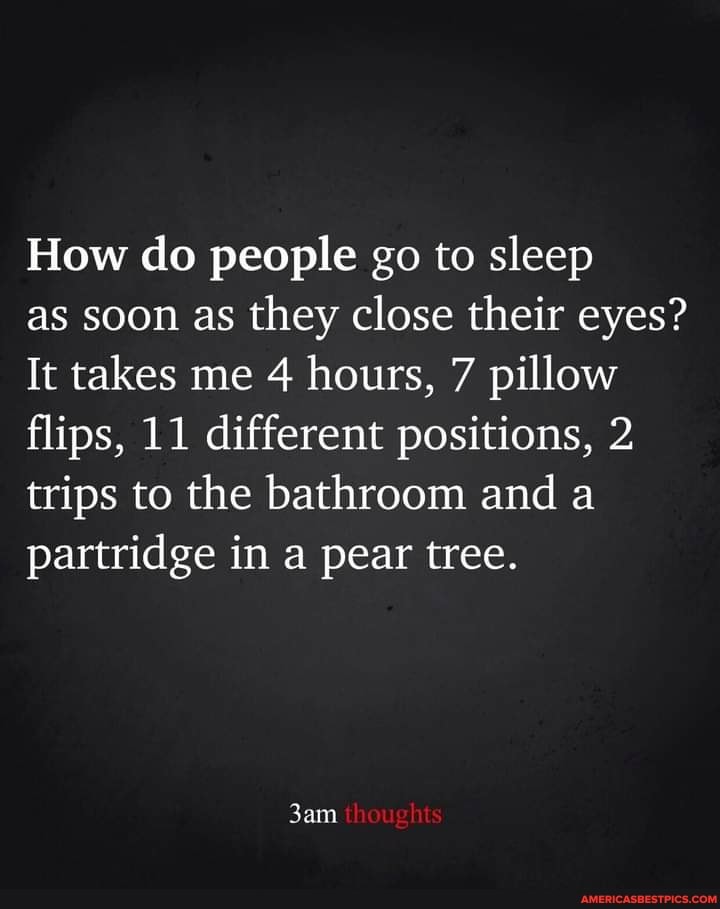 How do people go to sleep
as soon as they close their eyes?
It takes me 4 hours, 7 pillow flips, 11 different positions, 2 trips to the bathroom and a partridge in a pear tree.
thoughts