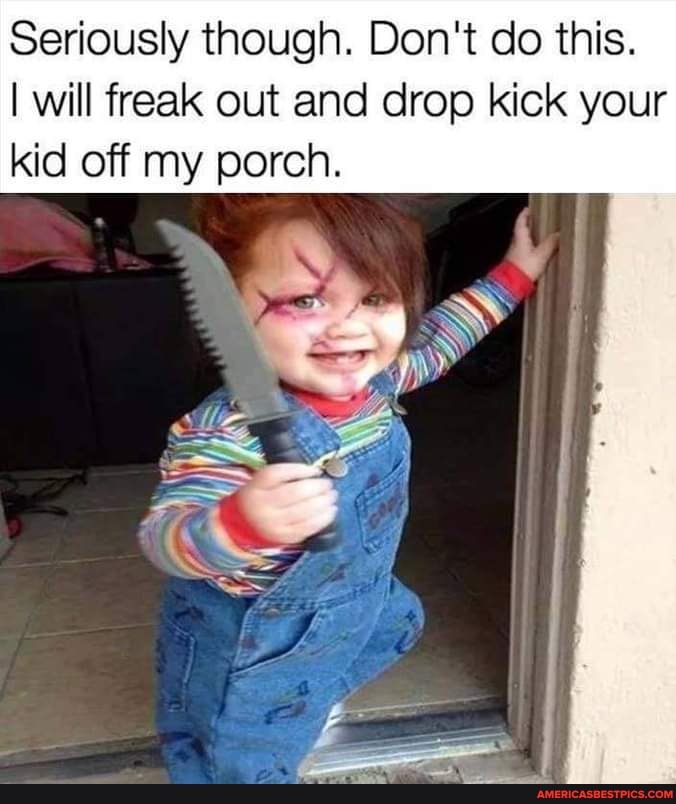 Seriously though. Don't do this.
I will freak out and drop kick your kid off my porch.