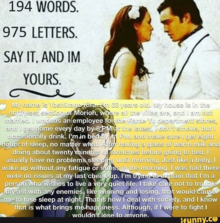 194 WORDS.
975 LETTERS.
SAY IT, AND IM
YOURS.
ts
"as an employee for there Ores. wok and I home every day by 8 PM at th Pamoke, bul t occasionally drink. (min bed PM and make sure I get eight hours of sisep, no matter what. After having alass of warm milk and dommg about twenty minutes of stretches befers gomng to bea. I usually have no problems sleeping morning Just a baby.
wake up without any fatigue ar sires: he mornuig lwas toid there were Issues at my last check-up. that in a person who wishes to live a very quiet life. I take care act to irgfibte" myself with any enemies. like winning and losing, that wautd Cause me to Jose sleep at night. That is how deal with saciety and I know that is what brings me happiness. Although, if were te tight watHcie'+ loce to anvonee
