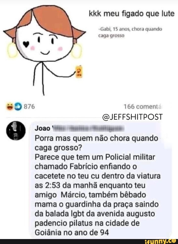 kkk meu figado que lute
15
15 anos, chora Quando
caga grosso
876 166 coment
QJEFFSHITPOST Joso
Porra mas quem não chora quando caga grosso?
Parece que tem um Policial militar chamado Fabrício enfiando o cacetete no teu cu dentro da viatura as da manhã enquanto teu amigo Márcio, também bêbado mama o guardinha da praça saindo da balada Igbt da avenida augusto padencio pilatus na cidade de
Goiânia no ano de 94