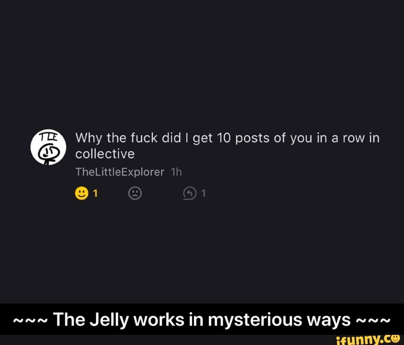 Why the fuck did I get 10 posts of you in a row in
collective
The Jelly works in mysterious ways - ~~~ The Jelly works in mysterious ways ~~~