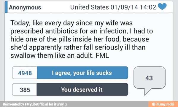 Today, like every day since my wife was
prescribed antibiotics for an infection, I had to
hide one of the pills inside her food, because
she'd apparently rather fall seriously ill than
swallow them like an adult. FML
4948 l agree, your life sucks