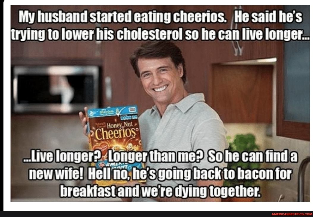 My husband started eating cheerios. He said he's trying to lower his cholesterol so he can live longer...
live longer? than he can fin new wite! Hell he' going back to bacon for breakiast and were dying together.