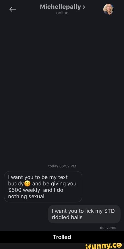 Michellepally
online
today PM
want you to be my text and be giving you
$500 weekly and do nothing sexual
want you to lick my STD riddled balls
delivered
Trolled - Trolled