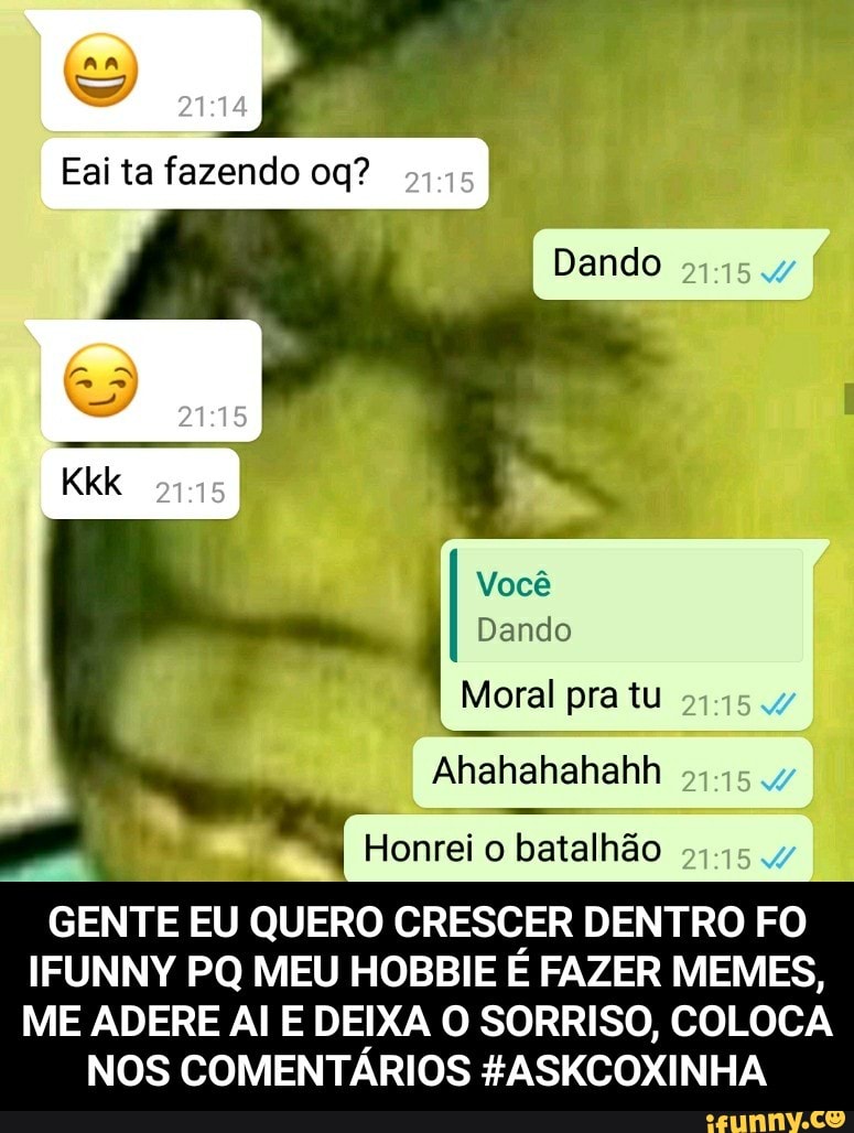 Ahahahahahh
5
Honrei o batalhão
GENTE EU QUERO CRESCER DENTRO FO
IFUNNY PQ MEU HOBBIE E FAZER MEMES,
ME ADERE Al E DEIXA O SORRISO, COLOCA
NOS COMENTARIOS #ASKCOXINHA - GENTE EU QUERO CRESCER DENTRO FO IFUNNY PQ MEU HOBBIE É FAZER MEMES, ME ADERE AI E DEIXA O SORRISO, COLOCA NOS COMENTÁRIOS #ASKCOXINHA