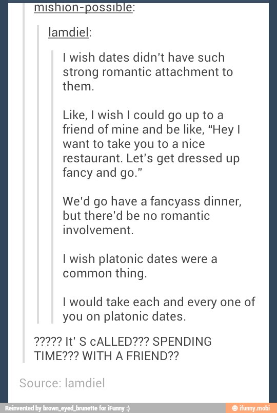 mishion-possible:
lamdiel:
I wish dates didn't have such
strong romantic attachment to
UN
Like, I wish I could go up toa
friend of mine and be like, "Hey I
want to take you to anice
restaurant. Let's get dressed up
fancy and go."
We'd go have a fancyass dinner,
but there'd be no romantic
involvement.
I wish platonic dates were a
thing.
I would take each and every one of
you on platonic dates.
TIME?2? WITH A FRIEND??