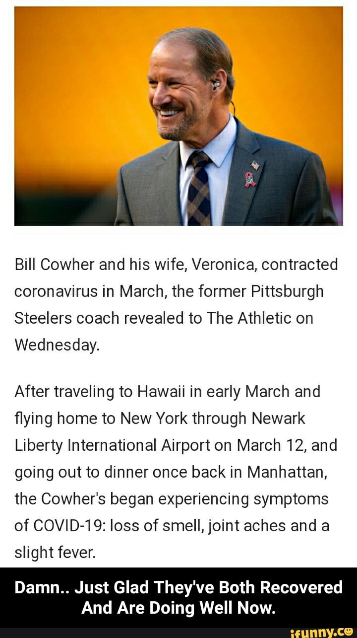 Bill Cowher and his wife, Veronica, contracted
coronavirus in March, the former Pittsburgh
Steelers coach revealed to The Athletic on
Wednesday.
After traveling to Hawaii in early March and
flying home to New York through Newark
Liberty International Airport on March 12, and
going out to dinner once back in Manhattan,
the Cowher's began experiencing symptoms
of COVID-19: loss of smell, joint aches and a
slight fever.
Damn.. Just Glad They've Both Recovered
And Are Doing Well Now. - Damn.. Just Glad They've Both Recovered And Are Doing Well Now.