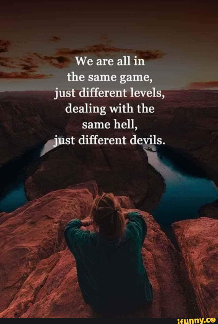 We are all in the same game, just different levels, dealing with the same hell, qust different