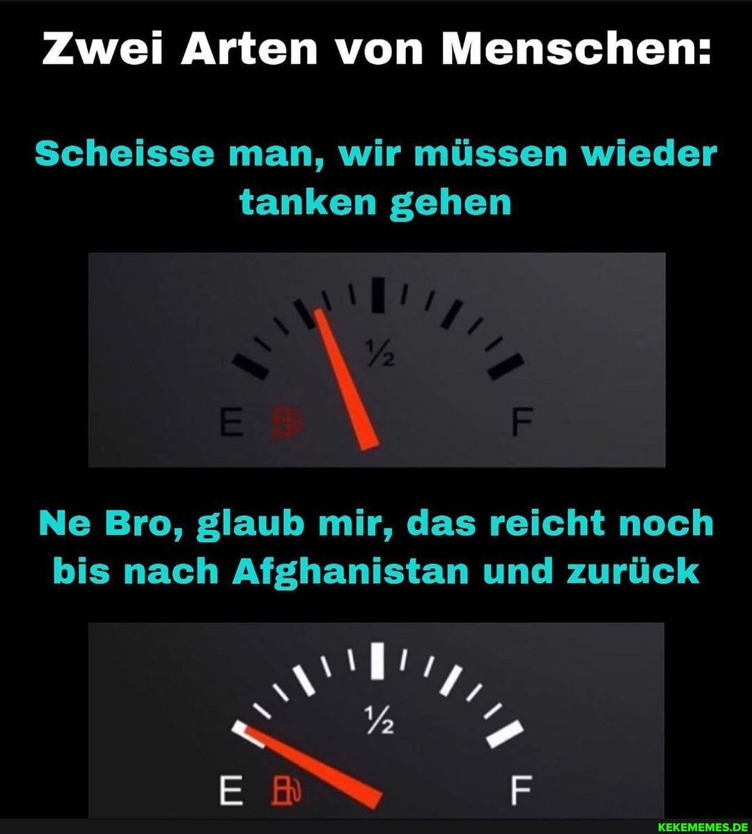 Zwei Arten von Menschen:
Scheisse man, wir müssen wieder tanken gehen
Ne Bro, glaub mir, das reicht noch bis nach Afghanistan und zurück