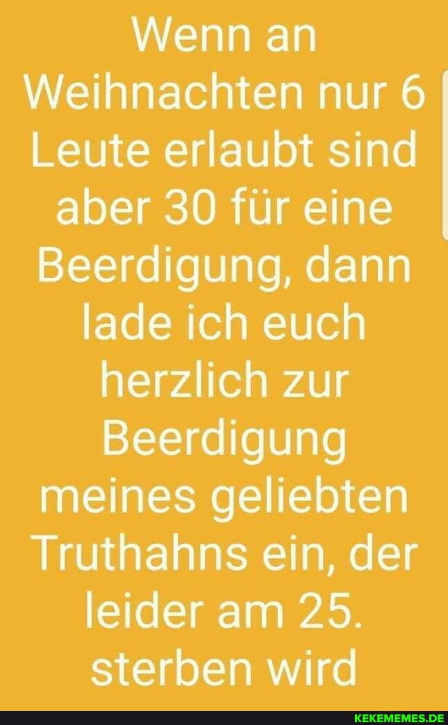 Wenn an
Weihnachten nur 6
Leute erlaubt sind
aber 30 für eine
Beerdigung, dann lade ich euch herzlich zur
Beerdigung meines geliebten
Truthahns ein, der leider am 25.
sterben wird