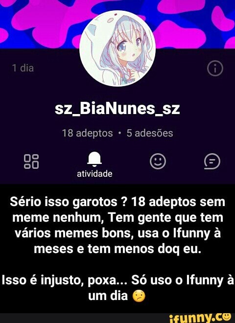 18 adeptos 5 adesões
Sério isso garotos 18 adeptos sem
meme nenhum, Tem gente que tem
vários memes bons, usa o Ifunny à
meses e tem menos doq eu.
Isso é injusto, poxa... Só uso o Ifunny a - Isso é injusto, poxa... Só uso o Ifunny à um dia 😕