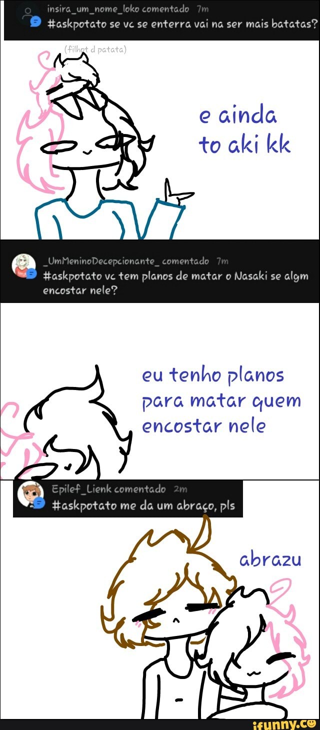 Haskpotato se ve se enterra vai na ser mais batatas?
E
Haskpotato ve tem planos de matar o
Nasaki se
encostar nele?
eu
tenho planos
para matar quem
encostar nele
Epilef Lienk comentado
taskpotato me
da um
abraço, pls
abrazu