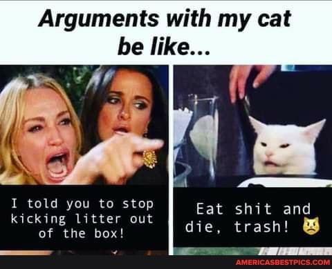 Arguments with my cat
be like...
Eat shit and
die, trash!
I told you to stop kicking litter out of the box!