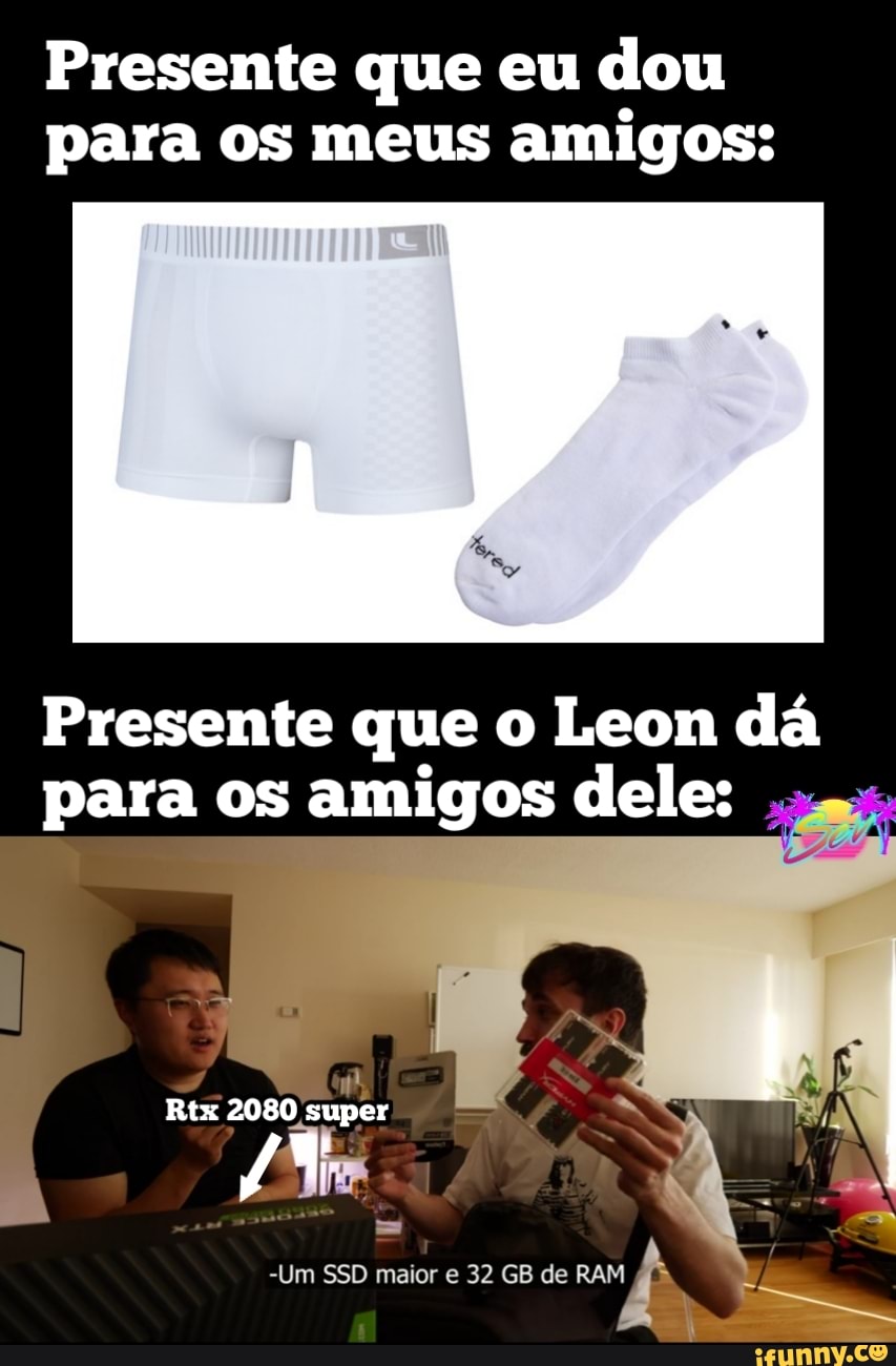 Presente que eu dou para os meus amigos:
Presente que o Leon dá para os amigos dele:
Rtx 2080 super
-Um SSD maior e 32 GB de RAM