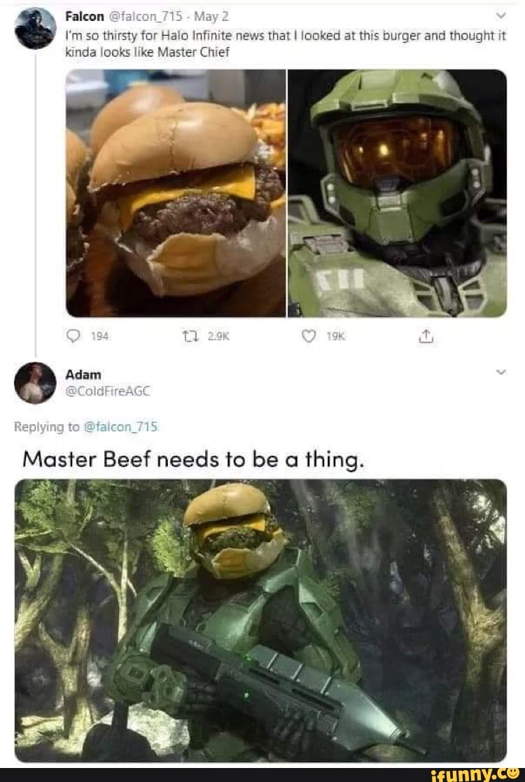 Falcon
'm so thirsty for Halo Infinite news that I looked at this burger and thought it inda looks like Master Chief
Replying
Master Beef needs to be thing.