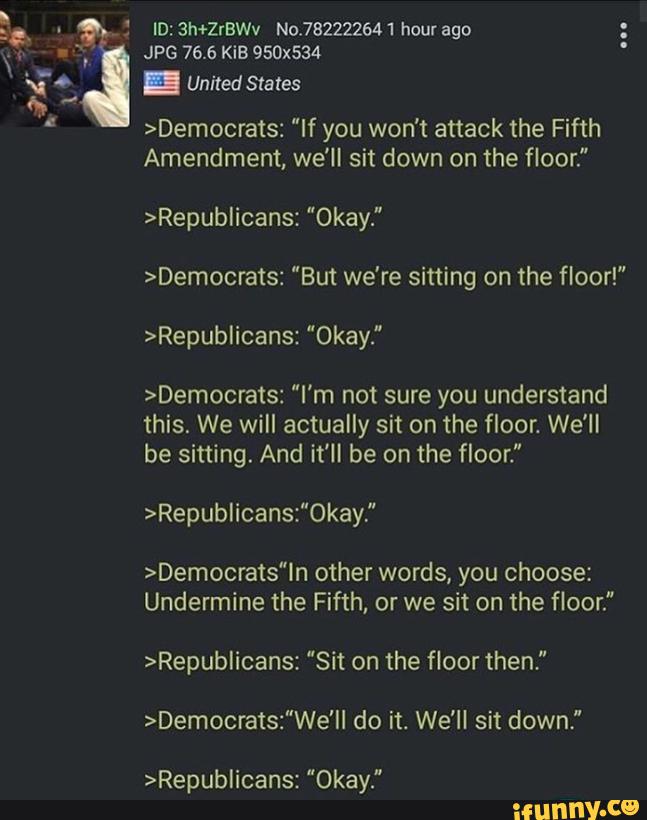 ,
&, : ID: 3h+2rawV No.782222641 hour ago
*" JPG 76.6 KiB 950x534
Unitedstales
>Democrats: "If you won't attack the Fifth
Amendment, we'll sit down on the floor.”
>Republicans: "Okay.”
>Democrats: “But we're sitting on the floor!"
>RepubIicans: "Okay."
>Democrats: ”I'm not sure you understand
this. We will actually sit on the floor. We'll
be sitting. And it’ll be on the floor."
>Republicans:"0kay,"
>Democrats"ln other words, you choose:
Undermine the Fifth, or we sit on the floor.”
>RepubIicans: ”Sit on the floor then,"
>Democrats:"We'Il do it. We'll sit down,"
>RepubIicans: "Okay."