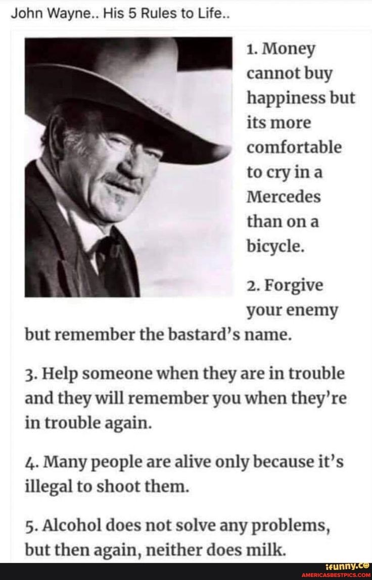 John Wayne.. His 5 Rules to Life..
1. Money cannot buy happiness but its more comfortable to
Mercedes than ona bicycle.
2. Forgive your enemy but remember the bastard's name.
3. Help someone when they are in trouble and they will remember you when they're in trouble again.
4. Many people are alive only because it's illegal to shoot them.
5. Alcohol does not solve any problems,
but then again, neither does milk.
of