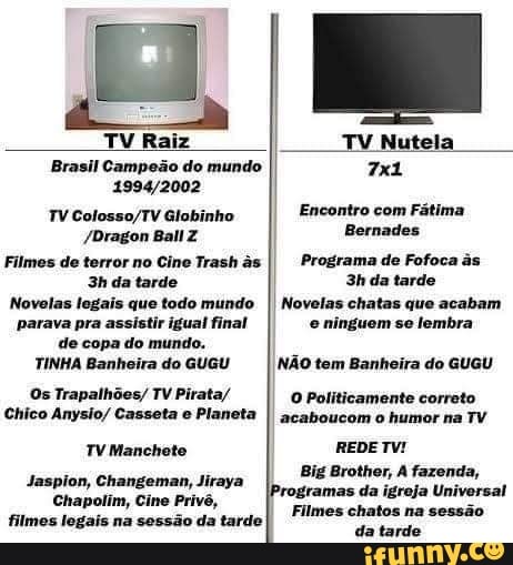 TV Raiz TV Nutela
Brasil Campeão do mundo
TV Globinho Encontro com Fátima
/Dragon BallZ Bormades
Filmes de terror no Cine Trash Programa de Fofoca
da tarde 3hda tarde
Novelas legais que todo mundo I Novelas chatas que acabam parava pra assistir igual final e ninguom se lembra
de copa do mundo. I TINHA Banheira do GUGU I NÃO tem Banheira do GUGU
Os Trapalhões/ TV Pirata/
O Politicamente correto
Chico Anysio/ Casseta e Planeta I acaboucom o humor na TV TV Manchete REDE TV!
Big Brothor, fazenda,
Jaspion, Changeman, Jiraya
Chapolim, Cine Privê, ramas da igreja Universal
Filmes chatos na sessão filmes legais na sessão da tarde