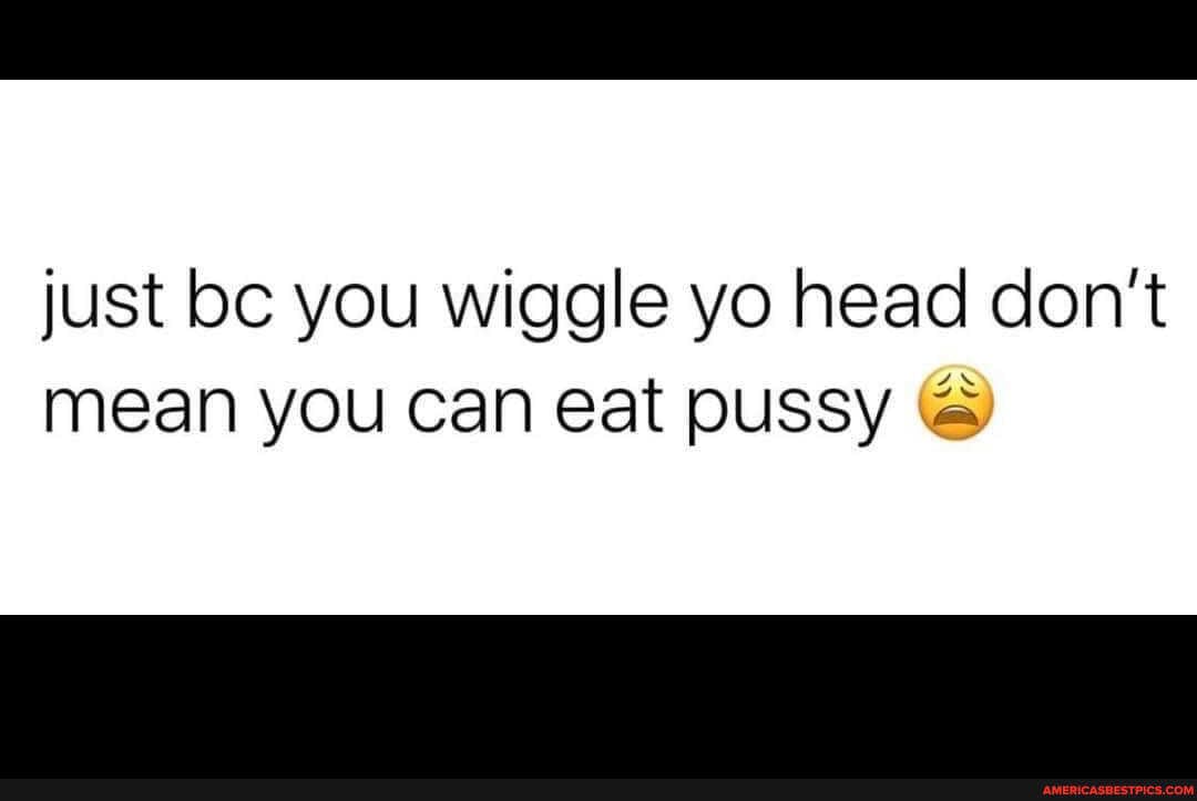 just bc you wiggle yo head don't mean you can eat pussy