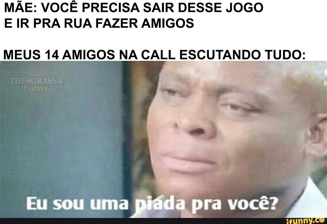 MÃE: VOCÊ PRECISA SAIR DESSE JOGO E IR PRA RUA FAZER AMIGOS
MEUS 14 AMIGOS NA CALL ESCUTANDO TUDO:
Eu sou uma piada pra você?