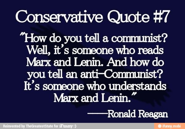 Conservative Quote #7
"How do you tell a communist?
Well, it's someone who reads
Marx and Lenin. And how do
you tell an anti-Communist?
It's someone who understands
Marx and Lenin."
-Ronald Reagan