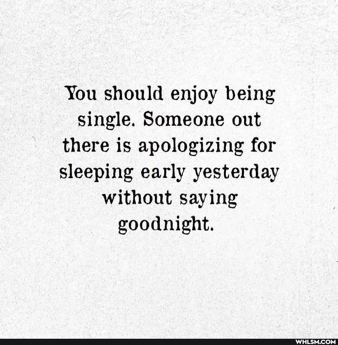 You should enjoy being single. Someone out there is apologizing for sleeping early yesterday without saying goodnight.