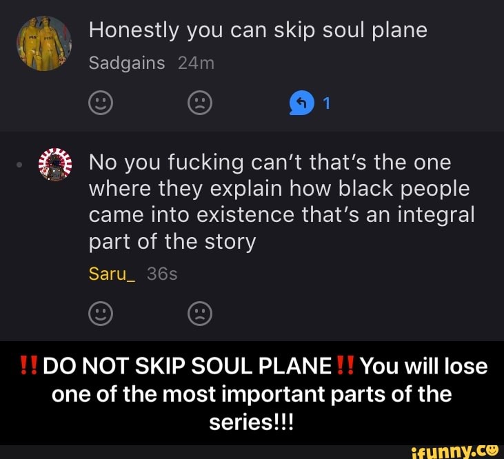 e A Honestly you can skip soul plane
E No you fucking can't that's the one
where they explain how black people
came into existence that's an integral
part of the story
DO NOT SKIP SOUL PLANE You will lose
one of the most important parts of the - ‼️DO NOT SKIP SOUL PLANE‼️You will lose one of the most important parts of the series!!!