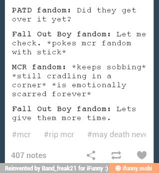 PATD fandom: Did they get
over it yet?
Fall Out Boy fandom: Let me
check. *pokes mcr fandom
with stick*
MCR fandom: *keeps sobbing*
'still cradling in a
corner* *is emotionally
scarred forever*
Fall out Boy fandom: Lets
give them more time.