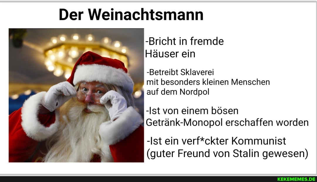Der Weinachtsmann
-Bricht in fremde
Häuser ein
-Betreibt Sklaverei mit besonders kleinen Menschen auf dem Nordpol
-Ist von einem bösen
Getränk-Monopol erschaffen worden
-Ist ein verf*ckter Kommunist
(guter Freund von Stalin gewesen)