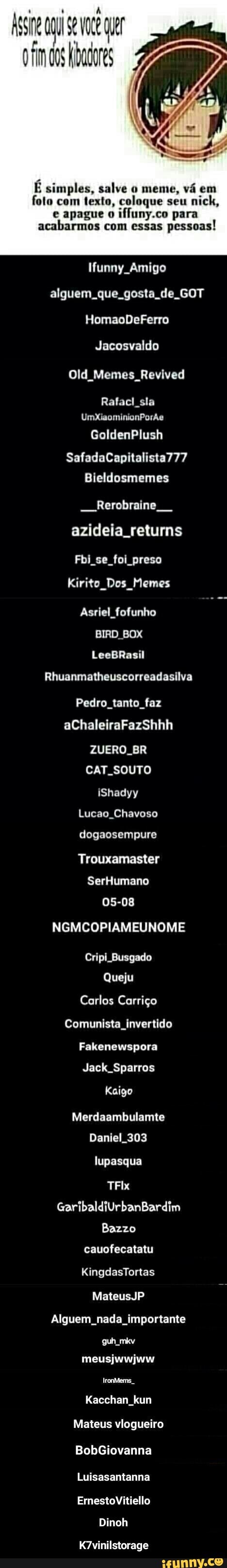 E simples, salve o meme, vá em
foto com texto, coloque seu
e apague o
ifluny.co para
acabarmos com essas
pessoas!
Iunny Amigo
alguem. que. gosta de. GOT
Jacosvaldo
Old Memes Revived
Rafacl sla - K7vinilstorage