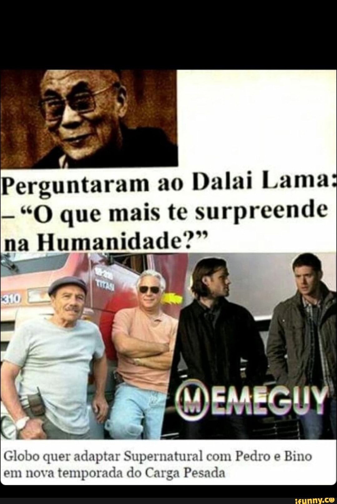 Perguntaram ao
Dalai Lama:
"O que mais te surpreende Humanidade"
Globo quer adaptar Supernatural com
Pedro e
Bino
em nova
temporada do Carga Pesada
