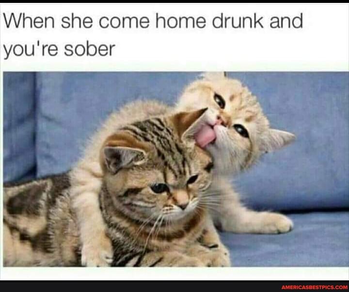 When she come home drunk and you're sober